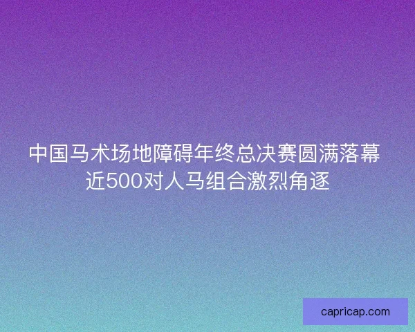 中国马术场地障碍年终总决赛圆满落幕 近500对人马组合激烈角逐